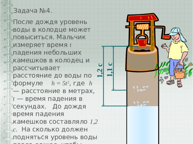  1,2 с  1,1 с Задача №4. После дождя уровень воды в колодце может повыситься. Мальчик измеряет время t падения небольших камешков в колодец и рассчитывает расстояние до воды по формуле h = 5t 2 , где h — расстояние в метрах, t — время падения в секундах. До дождя время падения камешков составляло 1,2 с. На сколько должен подняться уровень воды после дождя, чтобы измеряемое время изменилось на 0,1 с ? 
