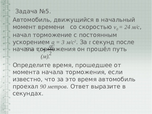 Задача №5. Автомобиль, движущийся в начальный момент времени со скоростью v 0 = 24 м/с , начал торможение с постоянным ускорением a = 3  м/с 2 . За t секунд после начала торможения он прошёл путь (м).  Определите время, прошедшее от момента начала торможения, если известно, что за это время автомобиль проехал 90 метров . Ответ выразите в секундах. at 2 v 0 t S = 2 