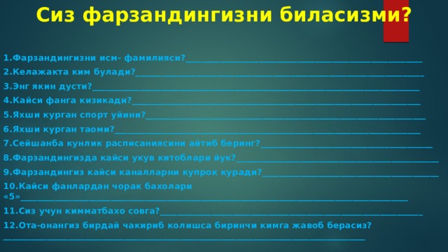 Сиз фарзандингизни биласизми? 1.Фарзандингизни исм- фамилияси?_______________________________________________________ 2.Келажакта ким булади?___________________________________________________________________ 3.Энг якин дусти?____________________________________________________________________________ 4.Кайси фанга кизикади?___________________________________________________________________ 5.Яхши курган спорт уйини?_________________________________________________________________ 6.Яхши курган таоми?_______________________________________________________________________ 7.Сейшанба кунлик расписаниясини айтиб беринг?________________________________________ 8.Фарзандингизда кайси укув китоблари йук?_______________________________________________ 9.Фарзандингиз кайси каналларни купрок куради?_________________________________________ 10.Кайси фанлардан чорак бахолари «5»__________________________________________________________________________________________ 11.Сиз учун кимматбахо совга?_____________________________________________________________ 12.Ота-онангиз бирдай чакириб колишса биринчи кимга жавоб берасиз?____________________________________________________________________________________ 