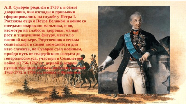 А.В. Суворов родился в 1730 г. в семье дворянина, чьи взгляды и привычки сформировались на службе у Петра I. Рассказы отца о Петре Великом и войне со шведами очаровали мальчика, и он, несмотря на слабость здоровья, малый рост и тщедушную фигуру, мечтал о военной карьере. Родственники весьма сомневались в самой возможности для него служить, но Суворов стал военным, пройдя путь от гвардейского солдата до генералиссимуса, участвуя в Семилетней войне в 1756-1762 гг., первой и второй русско-турецких войнах, польских походах 1768-1772 и 1794 гг., войнах с Францией. 