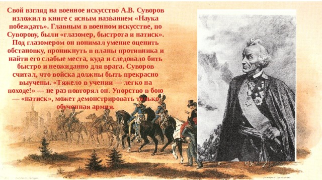 Свой взгляд на военное искусство А.В. Суворов изложил в книге с ясным названием «Наука побеждать». Главным в военном искусстве, по Суворову, были «глазомер, быстрота и натиск». Под глазомером он понимал умение оценить обстановку, проникнуть в планы противника и найти его слабые места, куда и следовало бить быстро и неожиданно для врага. Суворов считал, что войска должны быть прекрасно выучены. «Тяжело в учении — легко на походе!» — не раз повторял он. Упорство в бою — «натиск», может демонстрировать только обученная армия. 