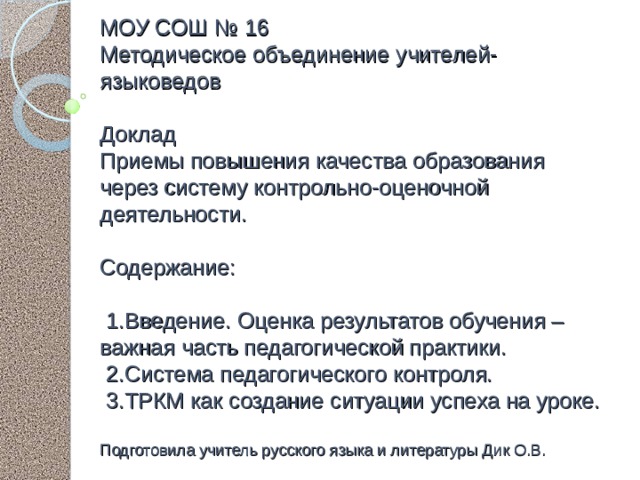 МОУ СОШ № 16  Методическое объединение учителей-языковедов   Доклад  Приемы повышения качества образования через систему контрольно-оценочной деятельности.   Содержание:   1.Введение. Оценка результатов обучения – важная часть педагогической практики.  2.Система педагогического контроля.  3.ТРКМ как создание ситуации успеха на уроке.   Подготовила учитель русского языка и литературы Дик О.В. 