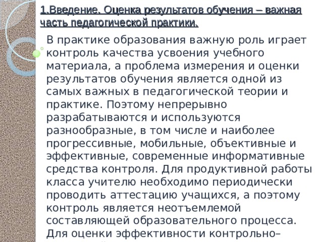 1.Введение. Оценка результатов обучения – важная часть педагогической практики. В практике образования важную роль играет контроль качества усвоения учебного материала, а проблема измерения и оценки результатов обучения является одной из самых важных в педагогической теории и практике. Поэтому непрерывно разрабатываются и используются разнообразные, в том числе и наиболее прогрессивные, мобильные, объективные и эффективные, современные информативные средства контроля. Для продуктивной работы класса учителю необходимо периодически проводить аттестацию учащихся, а поэтому контроль является неотъемлемой составляющей образовательного процесса. Для оценки эффективности контрольно–оценочной системы можно предложить три группы взаимосвязанных между собой показателей: 