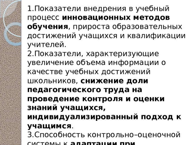 1.Показатели внедрения в учебный процесс инновационных методов обучения , прироста образовательных достижений учащихся и квалификации учителей. 2.Показатели, характеризующие увеличение объема информации о качестве учебных достижений школьников, снижение доли педагогического труда на проведение контроля и оценки знаний учащихся, индивидуализированный подход к учащимся . 3.Способность контрольно–оценочной системы к адаптации  при меняющихся запросах общества к качеству обучения и использованию технических средств для самоконтроля и самоподготовки. 