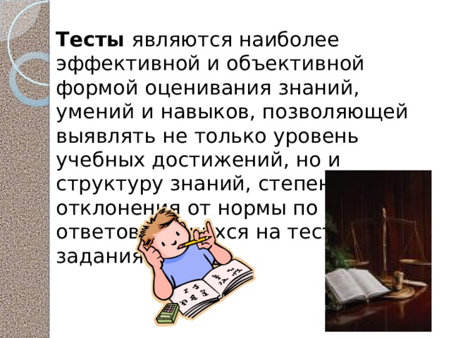 Тесты являются наиболее эффективной и объективной формой оценивания знаний, умений и навыков, позволяющей выявлять не только уровень учебных достижений, но и структуру знаний, степень ее отклонения от нормы по профилю ответов учащихся на тестовые задания. 