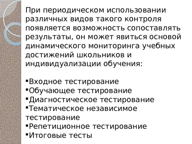 При периодическом использовании различных видов такого контроля появляется возможность сопоставлять результаты, он может явиться основой динамического мониторинга учебных достижений школьников и индивидуализации обучения: Входное тестирование Обучающее тестирование Диагностическое тестирование Тематическое независимое тестирование Репетиционное тестирование Итоговые тесты 