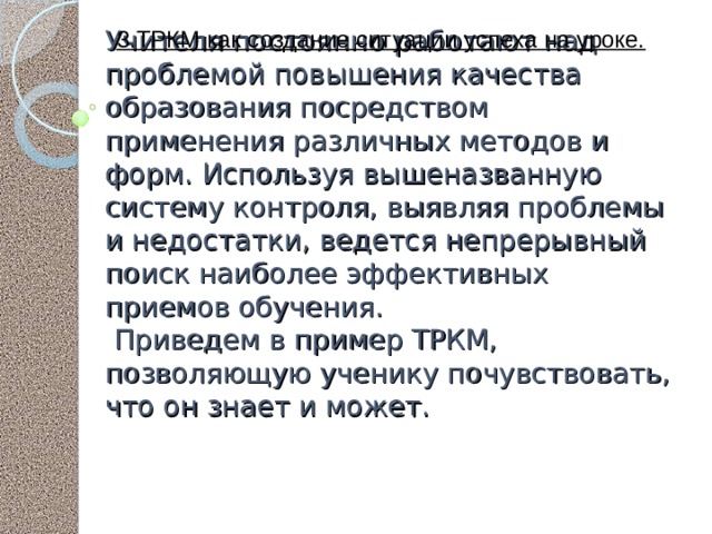 3.ТРКМ как создание ситуации успеха на уроке.   Учителя постоянно работают над проблемой повышения качества образования посредством применения различных методов и форм. Используя вышеназванную систему контроля, выявляя проблемы и недостатки, ведется непрерывный поиск наиболее эффективных приемов обучения.  Приведем в пример ТРКМ, позволяющую ученику почувствовать, что он знает и может.    