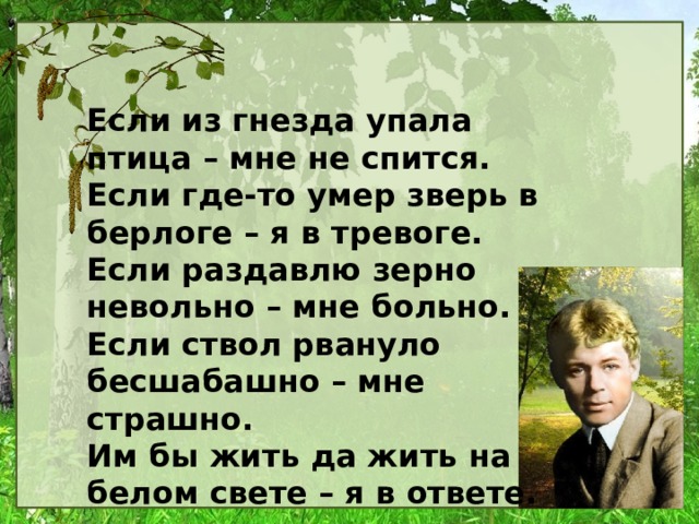 Если из гнезда упала птица – мне не спится. Если где-то умер зверь в берлоге – я в тревоге. Если раздавлю зерно невольно – мне больно. Если ствол рвануло бесшабашно – мне страшно. Им бы жить да жить на белом свете – я в ответе.  (Сергей Островой) 