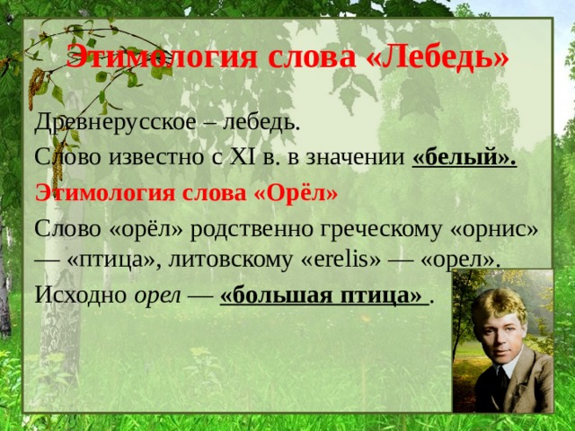 Этимология слова «Лебедь» Древнерусское – лебедь. Слово известно с XI в. в значении «белый». Этимология слова «Орёл» Слово «орёл» родственно греческому «орнис» — «птица», литовскому «erelis» — «орел». Исходно  орел  — «большая птица»  . 