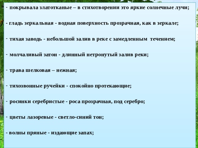 покрывала златотканые – в стихотворении это яркие солнечные лучи; - гладь зеркальная - водная поверхность прозрачная, как в зеркале; тихая заводь - небольшой залив в реке с замедленным течением; молчаливый затон - длинный нетронутый залив реки; трава шелковая – нежная; тихозвонные ручейки - спокойно протекающие; росинки серебристые - роса прозрачная, под серебро; цветы лазоревые - светло-синий тон; - волны пряные - издающие запах;     