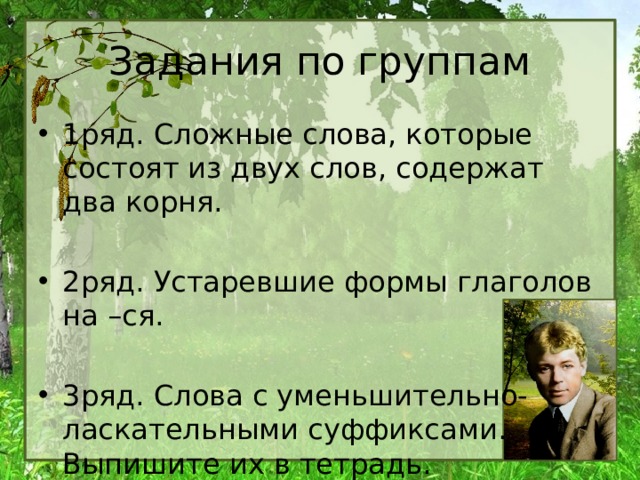 Задания по группам 1ряд. Сложные слова, которые состоят из двух слов, содержат два корня. 2ряд. Устаревшие формы глаголов на –ся. 3ряд. Слова с уменьшительно-ласкательными суффиксами. Выпишите их в тетрадь. 