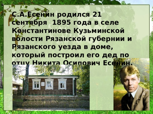 С.А.Есенин родился 21 сентября 1895 года в селе Константинове Кузьминской волости Рязанской губернии и Рязанского уезда в доме, который построил его дед по отцу Никита Осипович Есенин. 