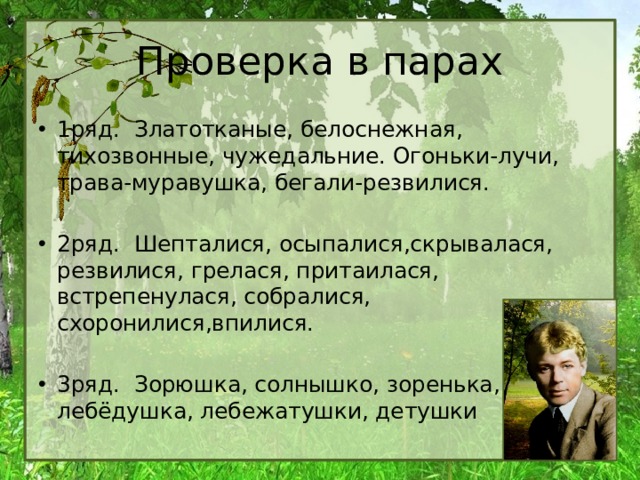 Проверка в парах 1ряд. Златотканые, белоснежная, тихозвонные, чужедальние. Огоньки-лучи, трава-муравушка, бегали-резвилися. 2ряд. Шепталися, осыпалися,скрывалася, резвилися, грелася, притаилася, встрепенулася, собралися, схоронилися,впилися. 3ряд. Зорюшка, солнышко, зоренька, лебёдушка, лебежатушки, детушки 