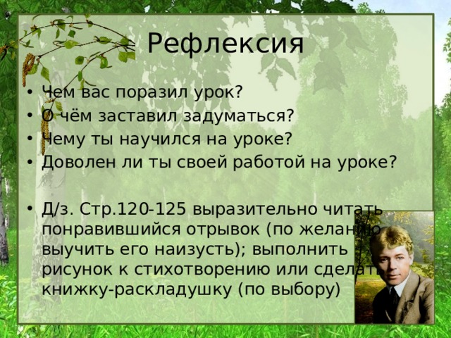 Рефлексия Чем вас поразил урок? О чём заставил задуматься? Чему ты научился на уроке? Доволен ли ты своей работой на уроке? Д/з. Стр.120-125 выразительно читать понравившийся отрывок (по желанию выучить его наизусть); выполнить рисунок к стихотворению или сделать книжку-раскладушку (по выбору) 