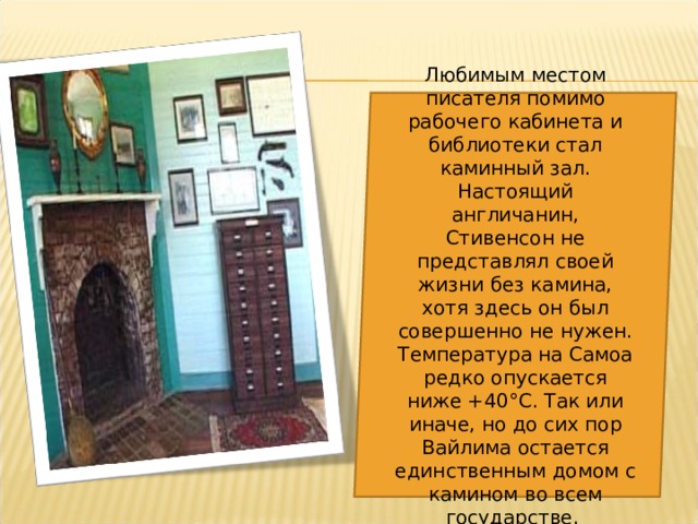 Любимым местом писателя помимо рабочего кабинета и библиотеки стал каминный зал. Настоящий англичанин, Стивенсон не представлял своей жизни без камина, хотя здесь он был совершенно не нужен. Температура на Самоа редко опускается ниже +40°С. Так или иначе, но до сих пор Вайлима остается единственным домом с камином во всем государстве. 