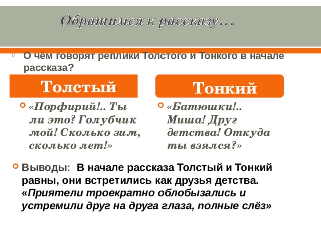 О чём говорят реплики Толстого и Тонкого в начале рассказа? Толстый Тонкий «Порфирий!.. Ты ли это? Голубчик мой! Сколько зим, сколько лет!» «Батюшки!.. Миша! Друг детства! Откуда ты взялся?» Выводы: В начале рассказа Толстый и Тонкий равны, они встретились как друзья детства. « Приятели троекратно облобызались и устремили друг на друга глаза, полные слёз» 