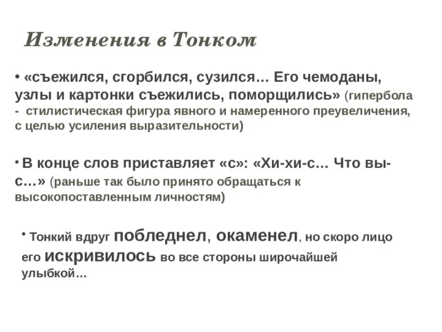 Изменения в Тонком  «съежился, сгорбился, сузился… Его чемоданы, узлы и картонки съежились, поморщились» ( гипербола -  стилистическая фигура явного и намеренного преувеличения, с целью усиления выразительности)  В конце слов приставляет «с»: «Хи-хи-с… Что вы-с…» ( раньше так было принято обращаться к высокопоставленным личностям)  Тонкий вдруг побледнел , окаменел , но скоро лицо его искривилось  во все стороны широчайшей улыбкой… 