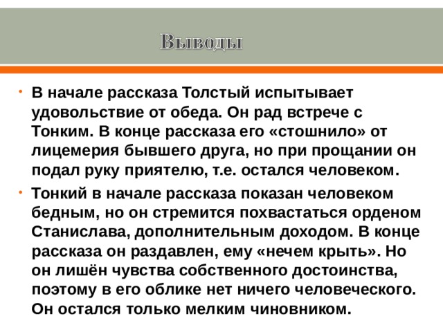 В начале рассказа Толстый испытывает удовольствие от обеда. Он рад встрече с Тонким. В конце рассказа его «стошнило» от лицемерия бывшего друга, но при прощании он подал руку приятелю, т.е. остался человеком. Тонкий в начале рассказа показан человеком бедным, но он стремится похвастаться орденом Станислава, дополнительным доходом. В конце рассказа он раздавлен, ему «нечем крыть». Но он лишён чувства собственного достоинства, поэтому в его облике нет ничего человеческого. Он остался только мелким чиновником. 