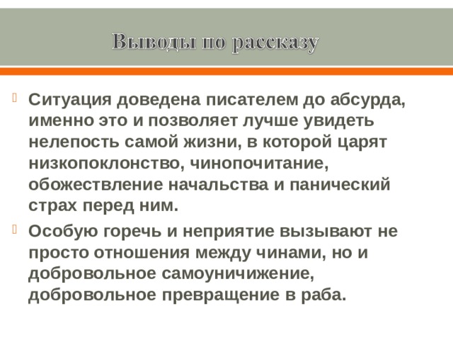 Ситуация доведена писателем до абсурда, именно это и позволяет лучше увидеть нелепость самой жизни, в которой царят низкопоклонство, чинопочитание, обожествление начальства и панический страх перед ним. Особую горечь и неприятие вызывают не просто отношения между чинами, но и добровольное самоуничижение, добровольное превращение в раба. 
