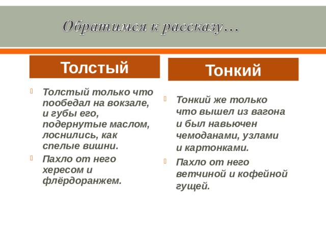 Толстый Тонкий Толстый только что пообедал на вокзале, и губы его, подернутые маслом, лоснились, как спелые вишни. Пахло от него хересом и флёрдоранжем. Тонкий же только что вышел из вагона и был навьючен чемоданами, узлами и картонками. Пахло от него ветчиной и кофейной гущей. 