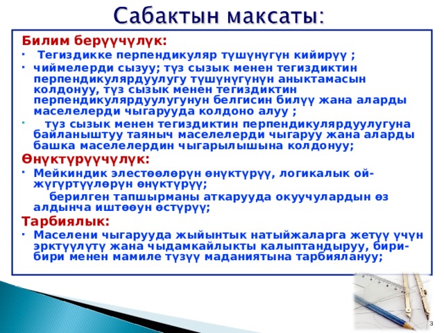 Билим берүүчүлүк:  Тегиздикке перпендикуляр түшүнүгүн кийирүү ; чиймелерди сызуу; түз сызык менен тегиздиктин перпендикулярдуулугу түшүнүгүнүн аныктамасын колдонуу, түз сызык менен тегиздиктин перпендикулярдуулугунун белгисин билүү жана аларды маселелерди чыгарууда колдоно алуу ;  түз сызык менен тегиздиктин перпендикулярдуулугуна байланыштуу таяныч маселелерди чыгаруу жана аларды башка маселелердин чыгарылышына колдонуу; Өнүктүрүүчүлүк: Мейкиндик элестөөлөрүн өнүктүрүү, логикалык ой-жүгүртүүлөрүн өнүктүрүү;  берилген тапшырманы аткарууда окуучулардын өз алдынча иштөөун өстүрүү; Тарбиялык: Маселени чыгарууда жыйынтык натыйжаларга жетүү үчүн эрктүүлүтү жана чыдамкайлыкты калыптандыруу, бири-бири менен мамиле түзүү маданиятына тарбиялануу;  