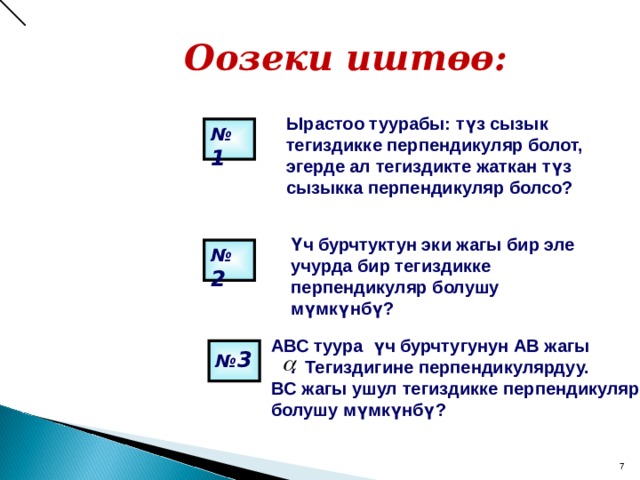   Оозеки иштөө:   Ырастоо туурабы: түз сызык тегиздикке перпендикуляр болот, эгерде ал тегиздикте жаткан түз сызыкка перпендикуляр болсо? № 1  Үч бурчтуктун эки жагы бир эле учурда бир тегиздикке перпендикуляр болушу мүмкүнбү? № 2  АВС туура үч бурчтугунун АВ жагы   . Тегиздигине перпендикулярдуу. BC жагы ушул тегиздикке перпендикуляр болушу мүмкүнбү?  № 3   7 