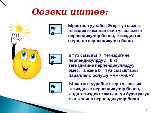Оозеки иштөө:  Ырастоо туурабы: Эгер түз сызык тегиздикте жаткан эки түз сызыкка перпендикуляр болсо, тегиздиктин өзүнө да перпендикуляр болот № 4  a  түз сызыгы тегиздигине перпендикулрдуу, b тегиздигине перпендикулярдуу эмес.  a жана b түз сызыктары параллель болушу мүмкүнбү? № 5  Ырастоо туурабы: эгер түз сызык тегиздикке перпендикуляр болсо, анда тегиздикте жаткан үч бурчтуктун эки жагына перпендикуляр болот. № 6  7 