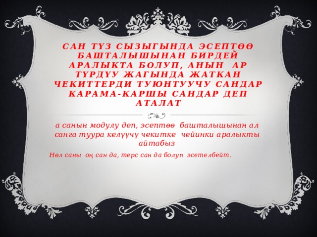 Сан түз сызыгында эсептөө башталышынан бирдей аралыкта болуп, анын ар түрдүу жагында жаткан чекиттерди туюнтуучу сандар карама-каршы сандар деп аталат а санын модулу деп, эсептөө башталышынан ал санга туура келүүчү чекитке чейинки аралыкты айтабыз .  Нөл саны оң сан да, терс сан да болуп эсетелбейт . 