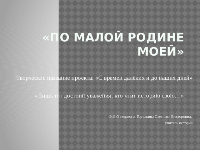 «По малой Родине моей» Творческое название проекта: «С времен далёких и до наших дней»  «Лишь тот достоин уважения, кто чтит историю свою…» Ф.И.О педагога: Горелкина Светлана Викторовна, учитель истории 