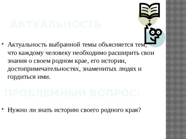 Актуальность Актуальность выбранной темы объясняется тем, что каждому человеку необходимо расширить свои знания о своем родном крае, его истории, достопримечательностях, знаменитых людях и гордиться ими. Проблемный вопрос: Нужно ли знать историю своего родного края? 