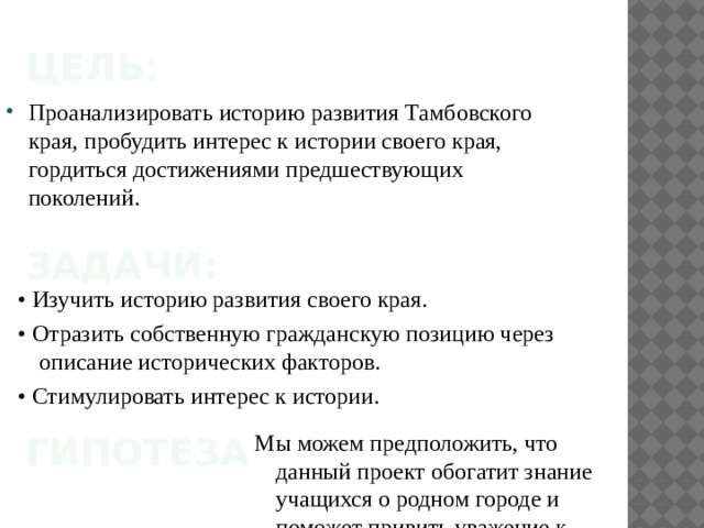 Цель: Проанализировать историю развития Тамбовского края, пробудить интерес к истории своего края, гордиться достижениями предшествующих поколений. Задачи: • Изучить историю развития своего края. • Отразить собственную гражданскую позицию через описание исторических факторов. • Стимулировать интерес к истории. гипотеза - Мы можем предположить, что данный проект обогатит знание учащихся о родном городе и поможет привить уважение к истории родного края. 