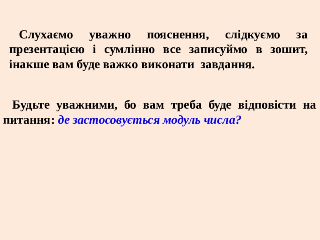 Слухаємо уважно пояснення, слідкуємо за презентацією і сумлінно все записуймо в зошит, інакше вам буде важко виконати завдання. Будьте уважними, бо вам треба буде відповісти на питання: де застосовується модуль числа? 