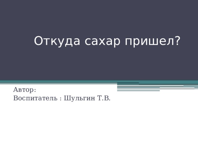  Откуда сахар пришел? Автор: Воспитатель : Шульгин Т.В. 