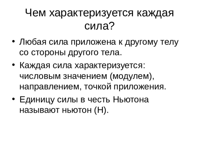 Чем характеризуется каждая сила? Любая сила приложена к другому телу со стороны другого тела. Каждая сила характеризуется : числовым значением (модулем), направлением, точкой приложения. Единицу силы в честь Ньютона называют ньютон (Н). 