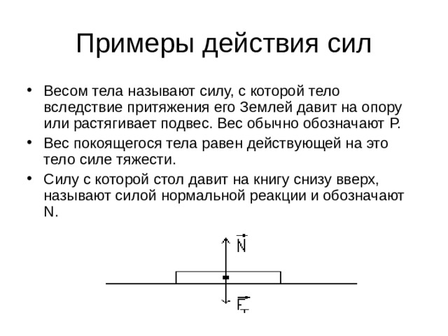 Примеры действия сил Весом тела называют силу, с которой тело вследствие притяжения его Землей давит на опору или растягивает подвес. Вес обычно обозначают P. Вес покоящегося тела равен действующей на это тело силе тяжести. Силу с которой стол давит на книгу снизу вверх, называют силой нормальной реакции и обозначают N. 