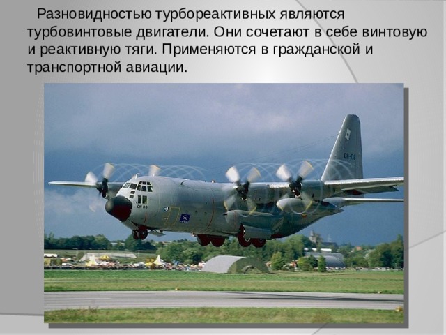  Разновидностью турбореактивных являются турбовинтовые двигатели. Они сочетают в себе винтовую и реактивную тяги. Применяются в гражданской и транспортной авиации. 