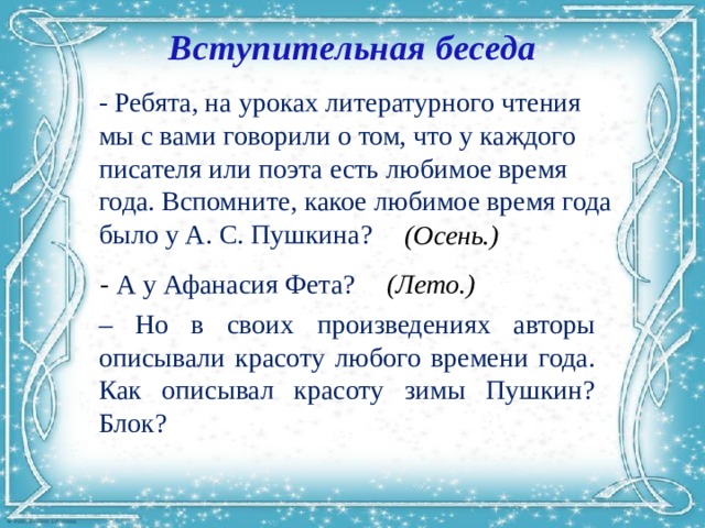 Вступительная беседа - Ребята, на уроках литературного чтения мы с вами говорили о том, что у каждого писателя или поэта есть любимое время года. Вспомните, какое любимое время года было у А. С. Пушкина?  (Осень.) - А у Афанасия Фета? (Лето.) – Но в своих произведениях авторы описывали красоту любого времени года. Как описывал красоту зимы Пушкин? Блок? 