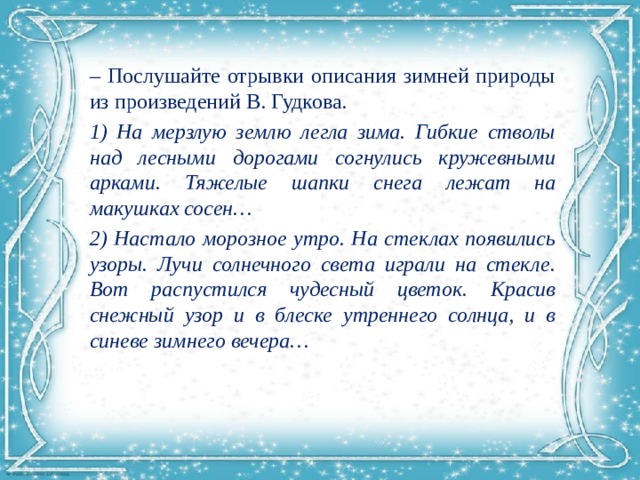 – Послушайте отрывки описания зимней природы из произведений В. Гудкова. 1) На мерзлую землю легла зима. Гибкие стволы над лесными дорогами согнулись кружевными арками. Тяжелые шапки снега лежат на макушках сосен… 2) Настало морозное утро. На стеклах появились узоры. Лучи солнечного света играли на стекле. Вот распустился чудесный цветок. Красив снежный узор и в блеске утреннего солнца, и в синеве зимнего вечера… 