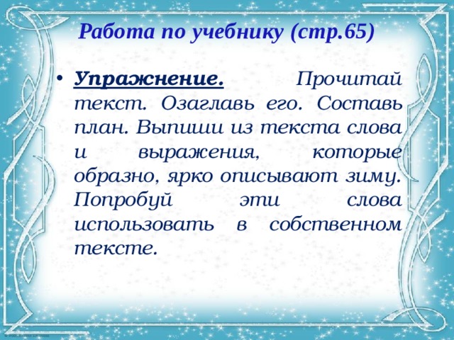 Работа по учебнику (стр.65)   Упражнение.  Прочитай текст. Озаглавь его. Составь план. Выпиши из текста слова и выражения, которые образно, ярко описывают зиму. Попробуй эти слова использовать в собственном тексте. 