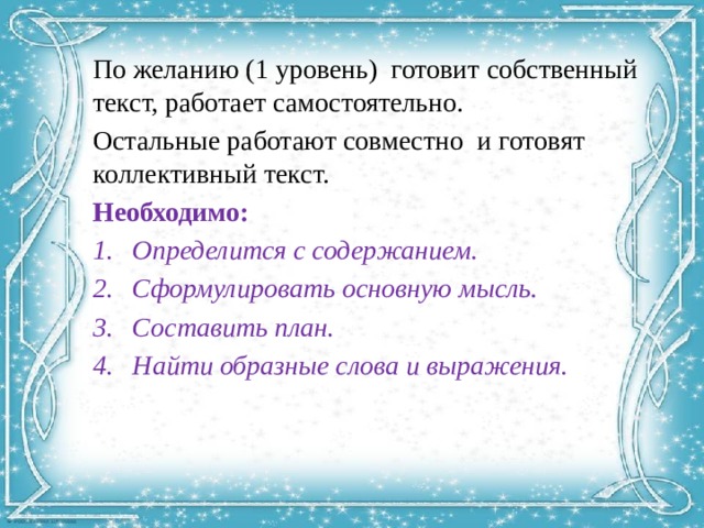 По желанию (1 уровень) готовит собственный текст, работает самостоятельно. Остальные работают совместно и готовят коллективный текст. Необходимо: Определится с содержанием. Сформулировать основную мысль. Составить план. Найти образные слова и выражения. 