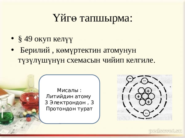 Үйгө тапшырма: § 49 окуп келүү  Берилий , көмүртектин атомунун түзүлүшүнүн схемасын чийип келгиле. Мисалы : Литийдин атому 3 Электрондон , 3 Протондон турат 