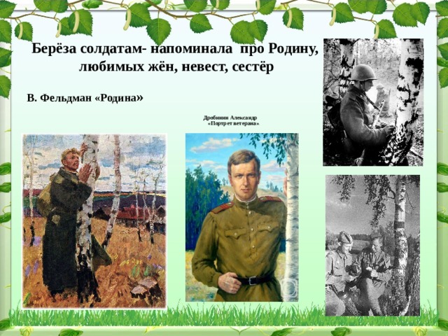  Берёза солдатам- напоминала про Родину,  любимых жён, невест, сестёр               Дробинин Александр   «Портрет ветерана» »  В. Фельдман «Родина » 