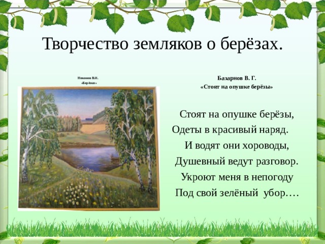  Творчество земляков о берёзах.     Никонов В.И.  «Берёзки»   Базарнов В. Г. «Стоят на опушке берёзы» Стоят на опушке берёзы, Одеты в красивый наряд.  И водят они хороводы, Душевный ведут разговор. Укроют меня в непогоду Под свой зелёный убор…. 