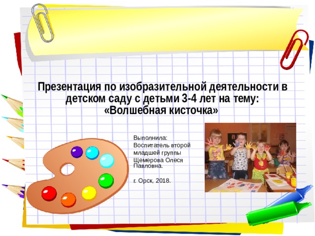 Презентация по изобразительной деятельности в детском саду с детьми 3-4 лет на тему: «Волшебная кисточка» Выполнила: Воспитатель второй младшей группы Щемерова Олеся Павловна. г. Орск, 2018. 