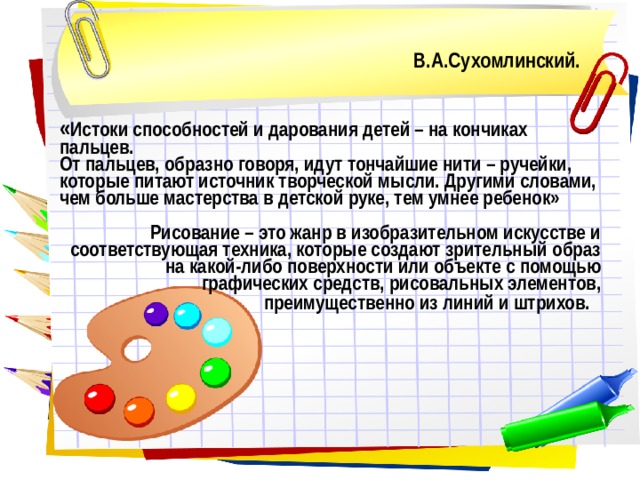В.А.Сухомлинский.    « Истоки способностей и дарования детей – на кончиках пальцев.  От пальцев, образно говоря, идут тончайшие нити – ручейки, которые питают источник творческой мысли. Другими словами, чем больше мастерства в детской руке, тем умнее ребенок»  Рисование – это жанр в изобразительном искусстве и соответствующая техника, которые создают зрительный образ на какой-либо поверхности или объекте с помощью графических средств, рисовальных элементов, преимущественно из линий и штрихов.    