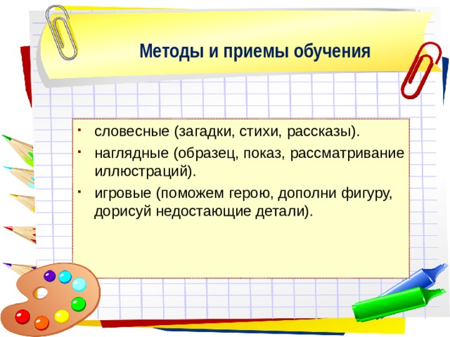 Методы и приемы обучения словесные (загадки, стихи, рассказы). наглядные (образец, показ, рассматривание иллюстраций). игровые (поможем герою, дополни фигуру, дорисуй недостающие детали). 