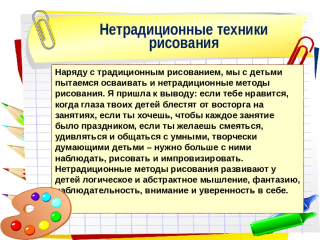 Нетрадиционные техники рисования Наряду с традиционным рисованием, мы с детьми пытаемся осваивать и нетрадиционные методы рисования. Я пришла к выводу: если тебе нравится, когда глаза твоих детей блестят от восторга на занятиях, если ты хочешь, чтобы каждое занятие было праздником, если ты желаешь смеяться, удивляться и общаться с умными, творчески думающими детьми – нужно больше с ними наблюдать, рисовать и импровизировать. Нетрадиционные методы рисования развивают у детей логическое и абстрактное мышление, фантазию, наблюдательность, внимание и уверенность в себе. 