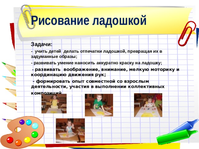 Рисование ладошкой Задачи: - учить детей делать отпечатки ладошкой, превращая их в задуманные образы; - развивать умение наносить аккуратно краску на ладошку;  - развивать воображение, внимание, мелкую моторику и координацию движения рук;  - формировать опыт совместной со взрослым деятельности, участия в выполнении коллективных композиций. рес к творчеству.    