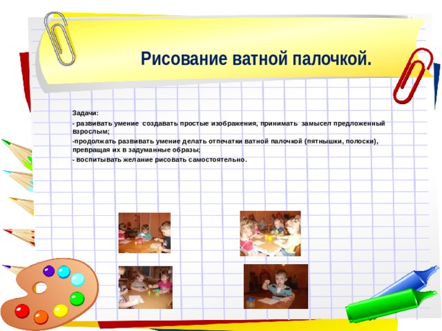 Рисование ватной палочкой.     Задачи: - развивать умение создавать простые изображения, принимать замысел предложенный взрослым; -продолжать развивать умение делать отпечатки ватной палочкой (пятнышки, полоски), превращая их в задуманные образы; - воспитывать желание рисовать самостоятельно.  