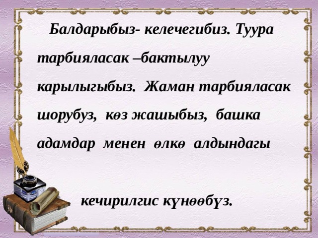  Балдарыбыз- келечегибиз. Туура тарбияласак –бактылуу карылыгыбыз. Жаман тарбияласак шорубуз, көз жашыбыз, башка адамдар менен өлкө алдындагы  кечирилгис күнөөбүз.  А.С. Макаренко 